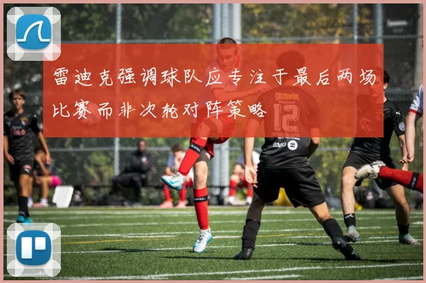 雷迪克强调球队应专注于最后两场比赛而非次轮对阵策略