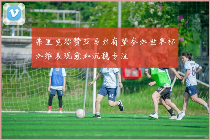 弗里克称赞亚马尔有望参加世界杯加维表现愈加沉稳专注