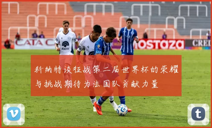 科纳特谈征战第二届世界杯的荣耀与挑战期待为法国队贡献力量