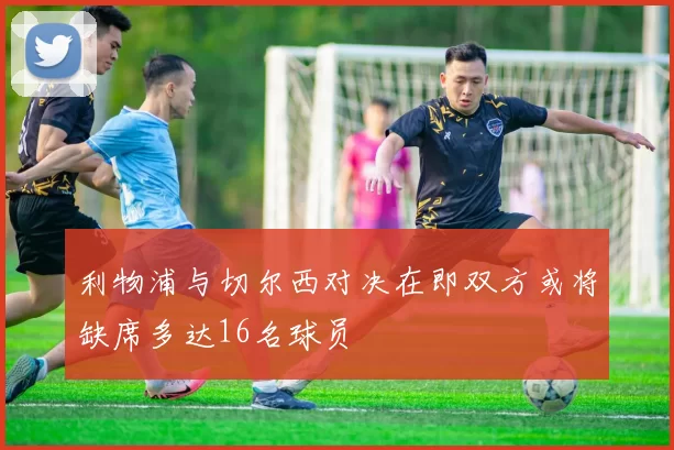 利物浦与切尔西对决在即双方或将缺席多达16名球员