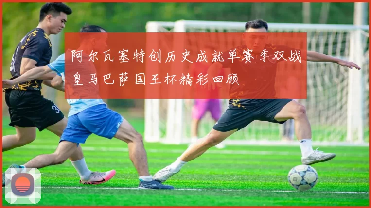 阿尔瓦塞特创历史成就单赛季双战皇马巴萨国王杯精彩回顾