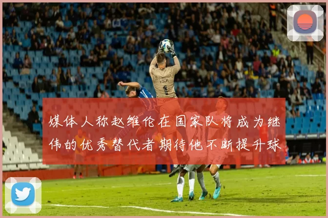 媒体人称赵维伦在国家队将成为继伟的优秀替代者期待他不断提升球技