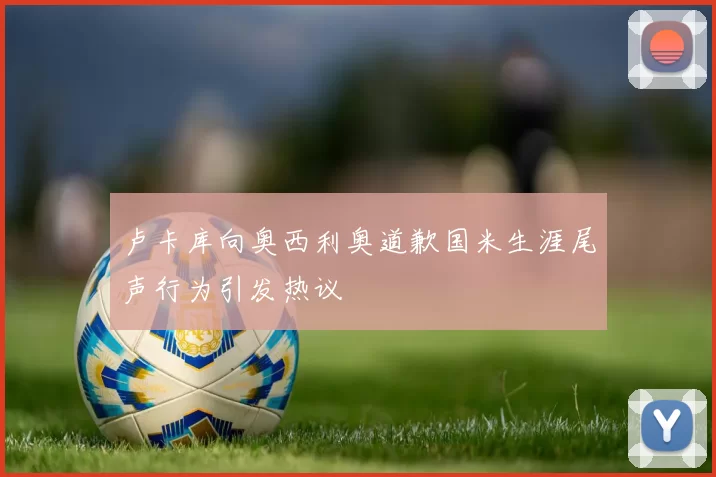 卢卡库向奥西利奥道歉国米生涯尾声行为引发热议