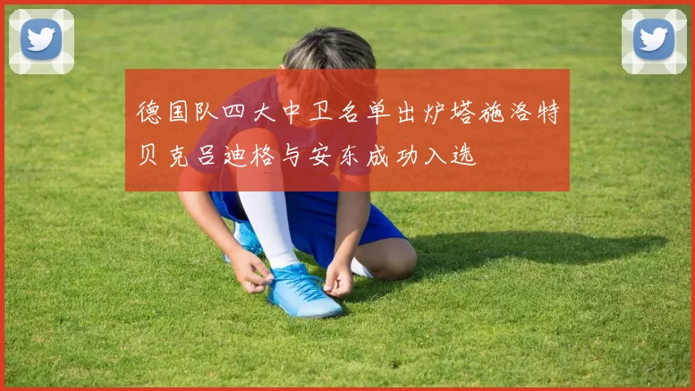 德国队四大中卫名单出炉塔施洛特贝克吕迪格与安东成功入选