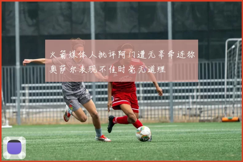火箭媒体人批评阿门遭无辜牵连称奥萨尔表现不佳时毫无道理