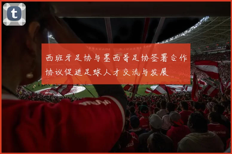 西班牙足协与墨西哥足协签署合作协议促进足球人才交流与发展