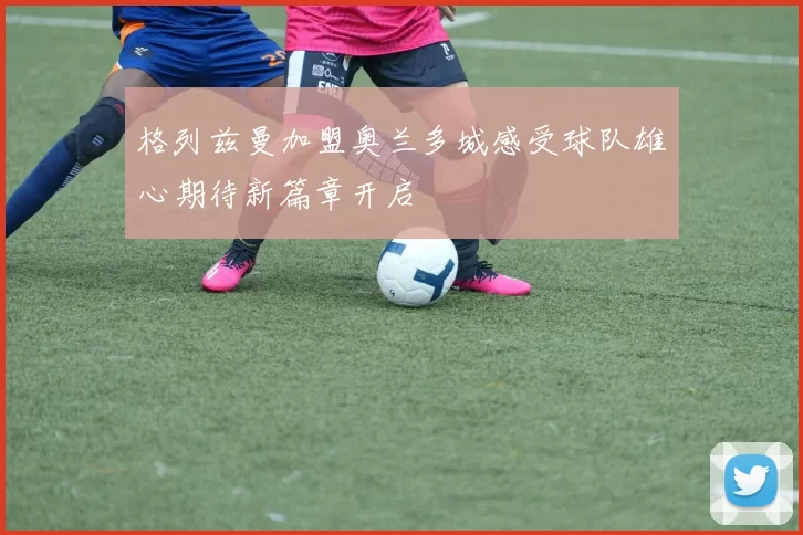 格列兹曼加盟奥兰多城感受球队雄心期待新篇章开启
