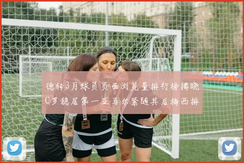 德转3月球员页面浏览量排行榜揭晓C罗稳居第一亚马尔紧随其后梅西排名第四