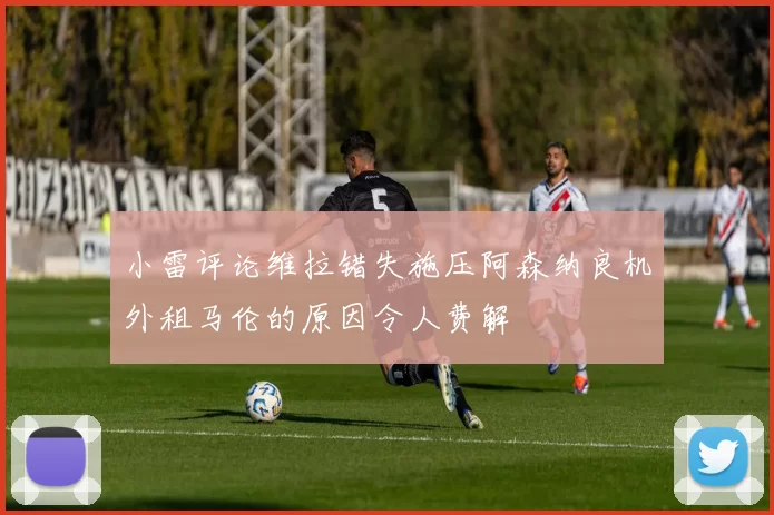 小雷评论维拉错失施压阿森纳良机外租马伦的原因令人费解