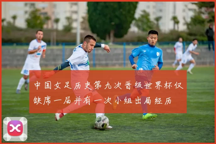 中国女足历史第九次晋级世界杯仅缺席一届并有一次小组出局经历
