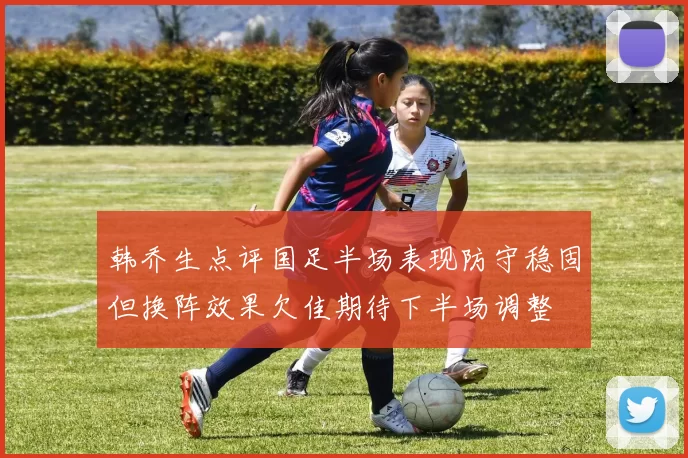 韩乔生点评国足半场表现防守稳固但换阵效果欠佳期待下半场调整