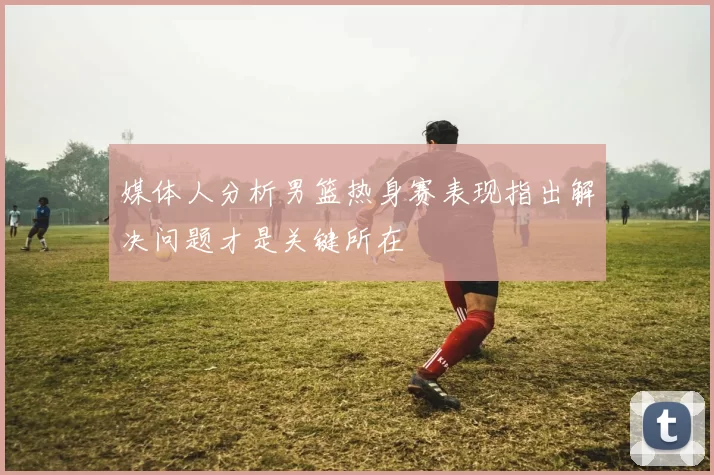 媒体人分析男篮热身赛表现指出解决问题才是关键所在