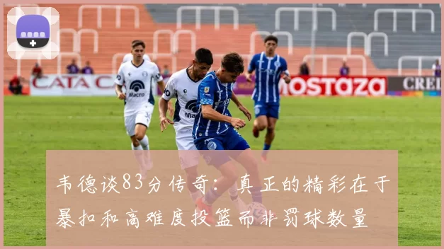 韦德谈83分传奇：真正的精彩在于暴扣和高难度投篮而非罚球数量