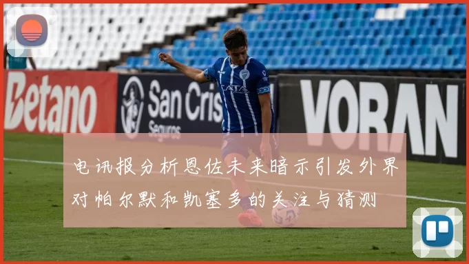 电讯报分析恩佐未来暗示引发外界对帕尔默和凯塞多的关注与猜测